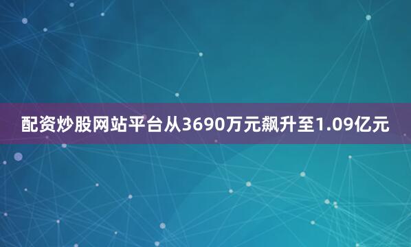 配资炒股网站平台从3690万元飙升至1.09亿元