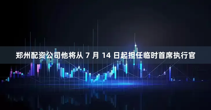 郑州配资公司他将从 7 月 14 日起担任临时首席执行官