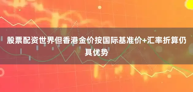 股票配资世界但香港金价按国际基准价+汇率折算仍具优势