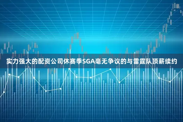 实力强大的配资公司休赛季SGA毫无争议的与雷霆队顶薪续约