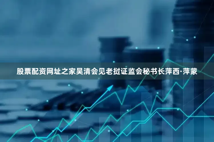 股票配资网址之家吴清会见老挝证监会秘书长萍西·萍蒙