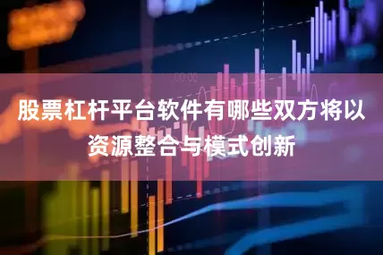 股票杠杆平台软件有哪些双方将以资源整合与模式创新