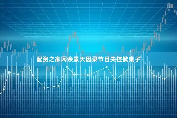 配资之家网余景天因录节目失控掀桌子