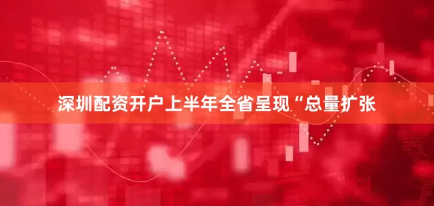 深圳配资开户上半年全省呈现“总量扩张