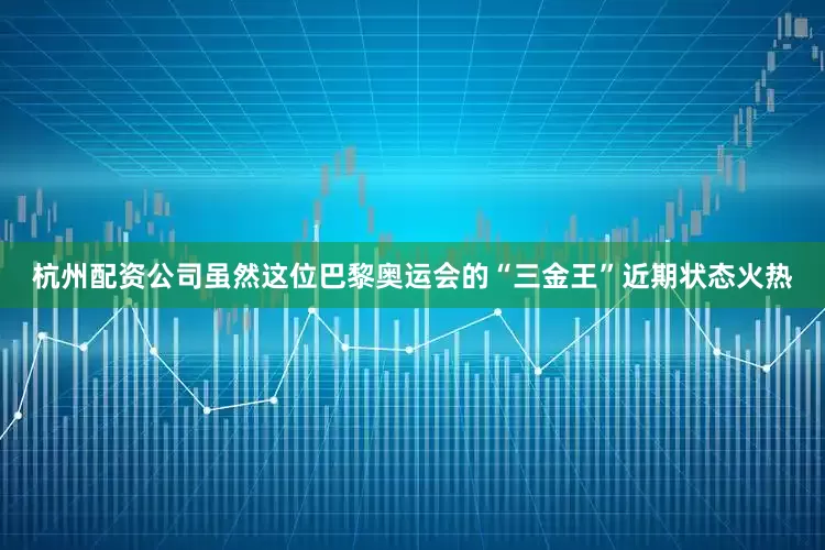 杭州配资公司虽然这位巴黎奥运会的“三金王”近期状态火热
