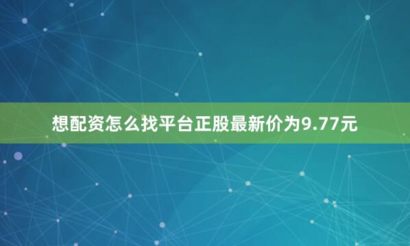想配资怎么找平台正股最新价为9.77元