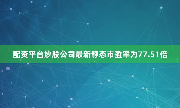 配资平台炒股公司最新静态市盈率为77.51倍