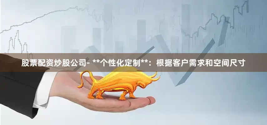 股票配资炒股公司- **个性化定制**：根据客户需求和空间尺寸