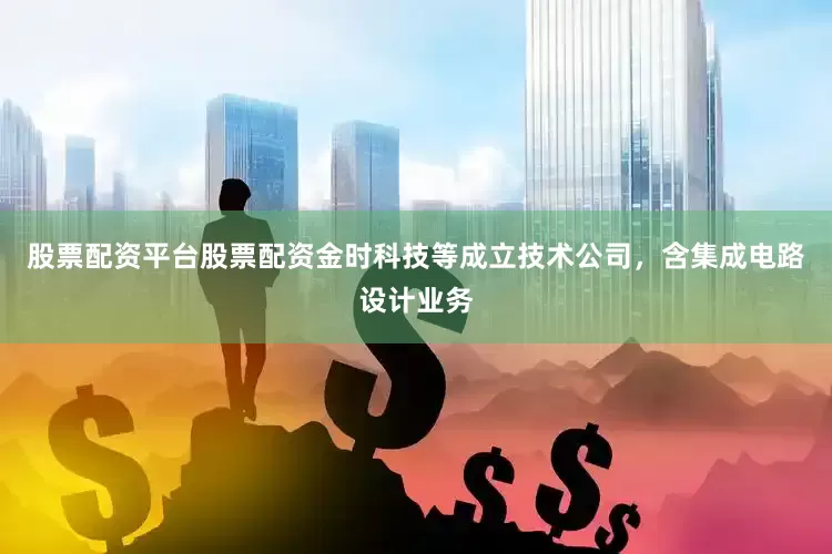 股票配资平台股票配资金时科技等成立技术公司，含集成电路设计业务