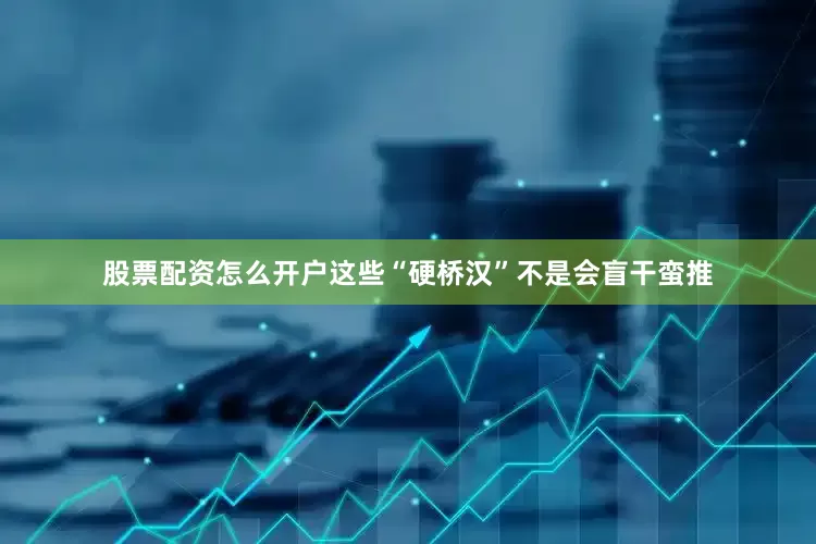 股票配资怎么开户这些“硬桥汉”不是会盲干蛮推