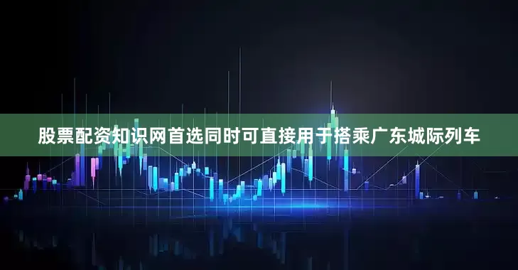 股票配资知识网首选同时可直接用于搭乘广东城际列车