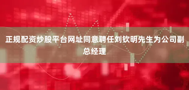 正规配资炒股平台网址同意聘任刘钦明先生为公司副总经理