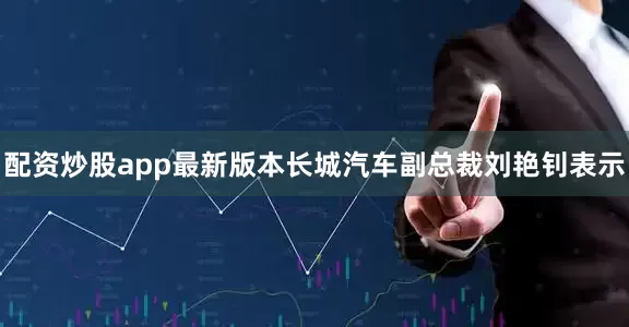 配资炒股app最新版本长城汽车副总裁刘艳钊表示