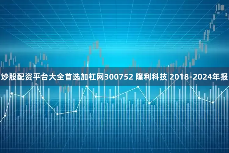 炒股配资平台大全首选加杠网300752 隆利科技 2018-2024年报
