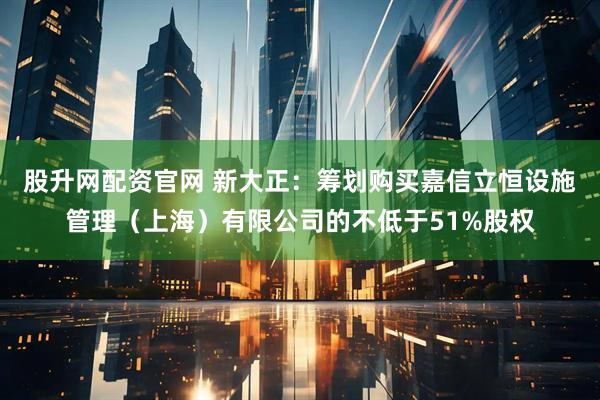 股升网配资官网 新大正：筹划购买嘉信立恒设施管理（上海）有限公司的不低于51%股权