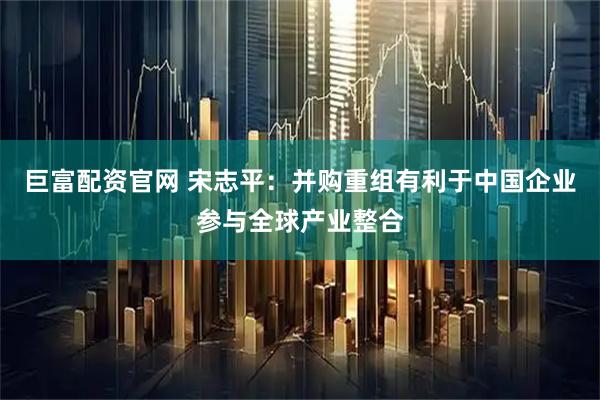 巨富配资官网 宋志平：并购重组有利于中国企业参与全球产业整合