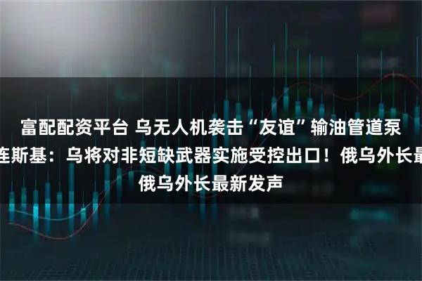 富配配资平台 乌无人机袭击“友谊”输油管道泵站！泽连斯基：乌将对非短缺武器实施受控出口！俄乌外长最新发声