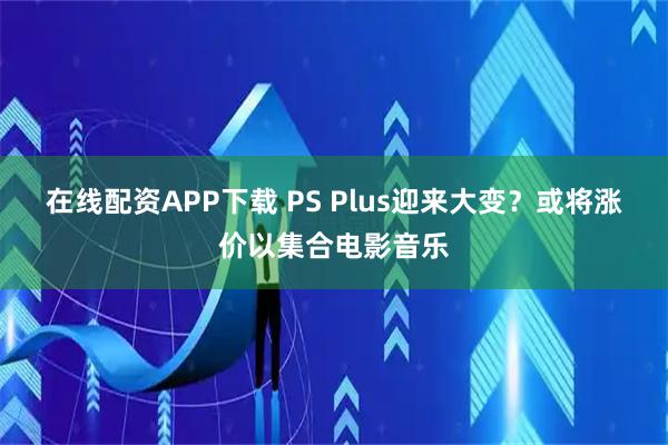 在线配资APP下载 PS Plus迎来大变？或将涨价以集合电影音乐