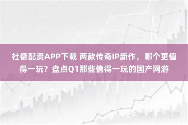 杜德配资APP下载 两款传奇IP新作，哪个更值得一玩？盘点Q1那些值得一玩的国产网游