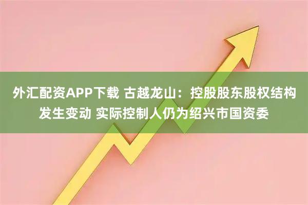 外汇配资APP下载 古越龙山：控股股东股权结构发生变动 实际控制人仍为绍兴市国资委