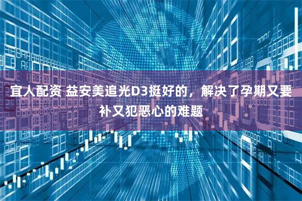 宜人配资 益安美追光D3挺好的，解决了孕期又要补又犯恶心的难题