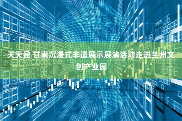 天天盈 甘肃沉浸式非遗展示展演活动走进兰州文创产业园