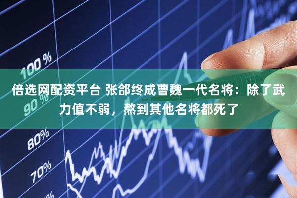 倍选网配资平台 张郃终成曹魏一代名将：除了武力值不弱，熬到其他名将都死了