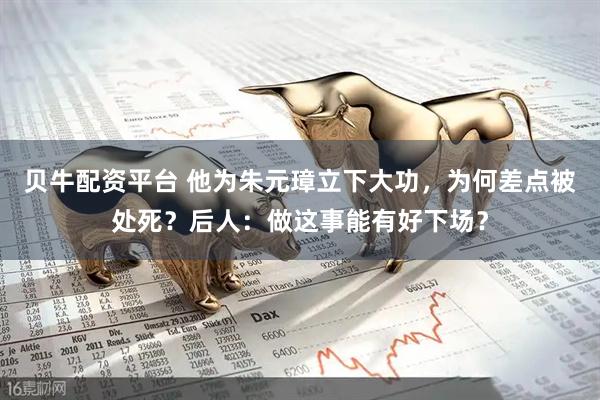 贝牛配资平台 他为朱元璋立下大功，为何差点被处死？后人：做这事能有好下场？