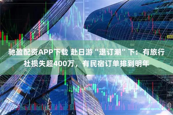 驰盈配资APP下载 赴日游“退订潮”下：有旅行社损失超400万，有民宿订单排到明年