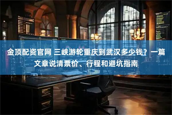 金顶配资官网 三峡游轮重庆到武汉多少钱？一篇文章说清票价、行程和避坑指南