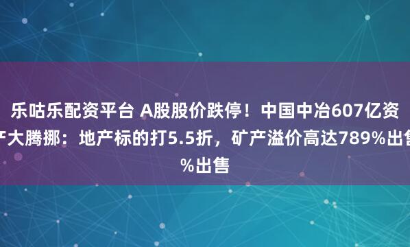 乐咕乐配资平台 A股股价跌停！中国中冶607亿资产大腾挪：地产标的打5.5折，矿产溢价高达789%出售