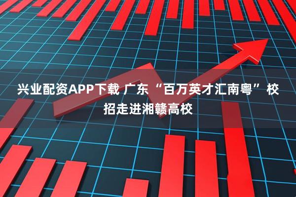 兴业配资APP下载 广东 “百万英才汇南粤” 校招走进湘赣高校