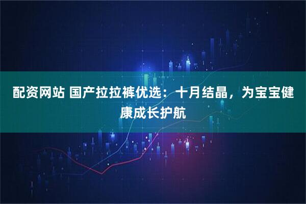 配资网站 国产拉拉裤优选：十月结晶，为宝宝健康成长护航