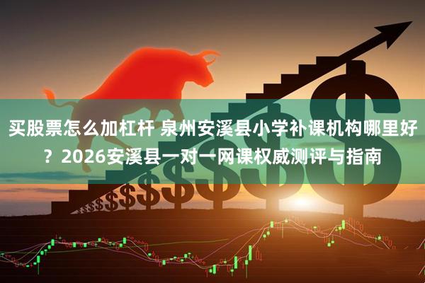 买股票怎么加杠杆 泉州安溪县小学补课机构哪里好？2026安溪县一对一网课权威测评与指南