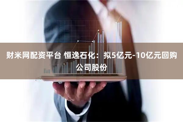财米网配资平台 恒逸石化：拟5亿元-10亿元回购公司股份