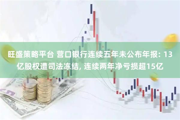 旺盛策略平台 营口银行连续五年未公布年报: 13亿股权遭司法冻结, 连续两年净亏损超15亿