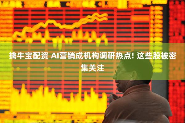 擒牛宝配资 AI营销成机构调研热点! 这些股被密集关注