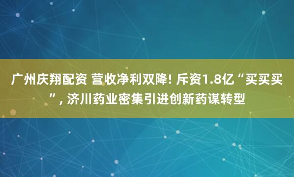 广州庆翔配资 营收净利双降! 斥资1.8亿“买买买”, 济川药业密集引进创新药谋转型